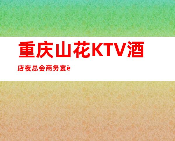 重庆山花KTV酒店夜总会商务宴请一站式服务!