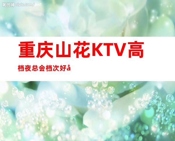 重庆山花KTV高档夜总会档次好像比你想象的还要高