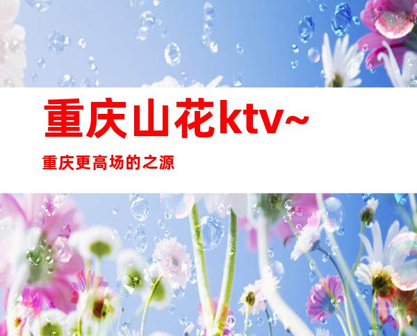 重庆山花ktv~重庆更高场的之源气质都好·女还是百里挑一的