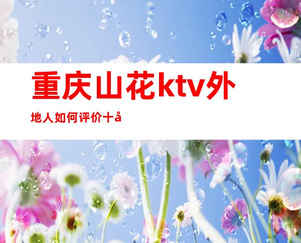 重庆山花ktv外地人如何评价十大夜总会排行榜至少前三名