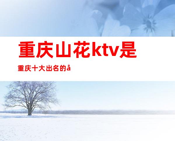 重庆山花ktv是重庆十大出名的夜总会之一消费如何呢
