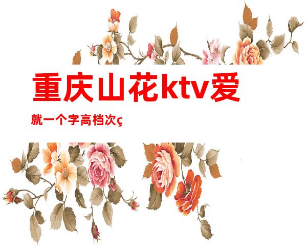 重庆山花ktv爱就一个字高档次环境豪华声誉排名重庆夜总会