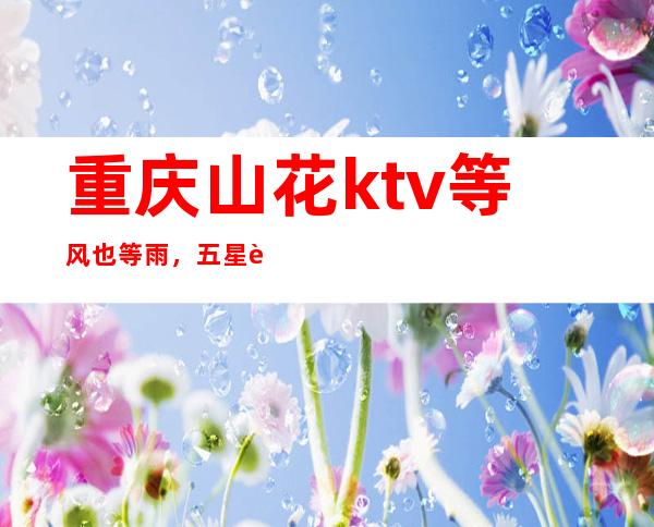 重庆山花ktv等风也等雨,五星至尊豪华夜总会预订