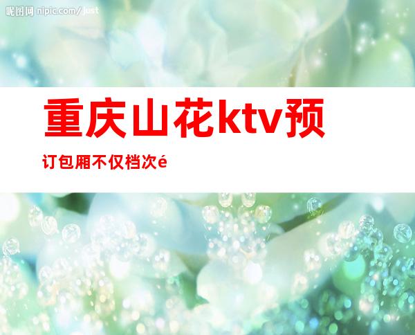 重庆山花ktv预订包厢不仅档次高而且名气排名重庆夜总会