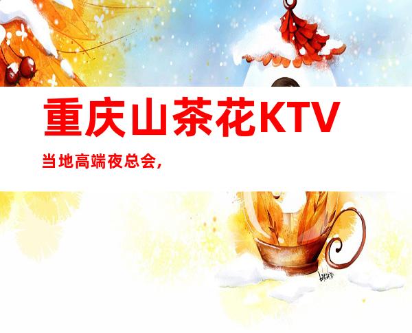 重庆山茶花KTV当地高端夜总会,地址及消费一览!