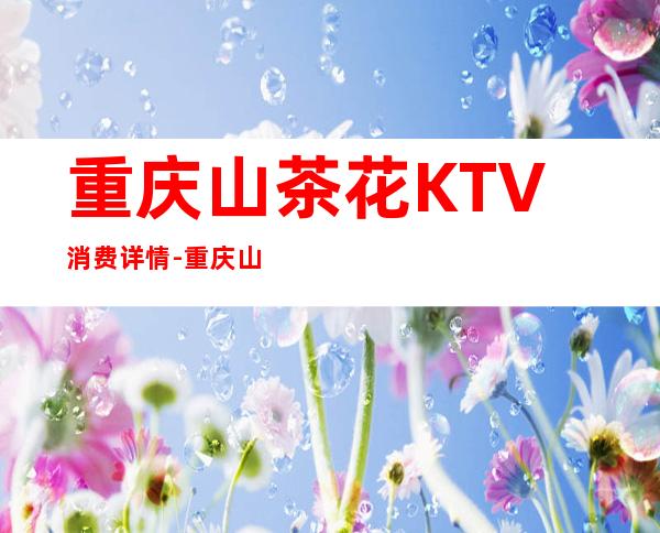 重庆山茶花KTV消费详情-重庆山茶花夜总会详细攻略