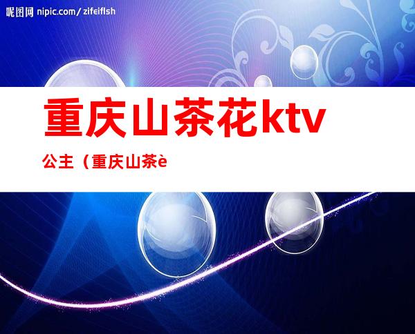 重庆山茶花ktv公主(重庆山茶花ktv公主佳丽招聘)