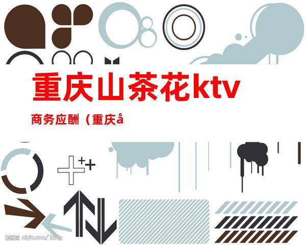 重庆山茶花ktv商务应酬(重庆山茶花ktv商务应酬多少钱)
