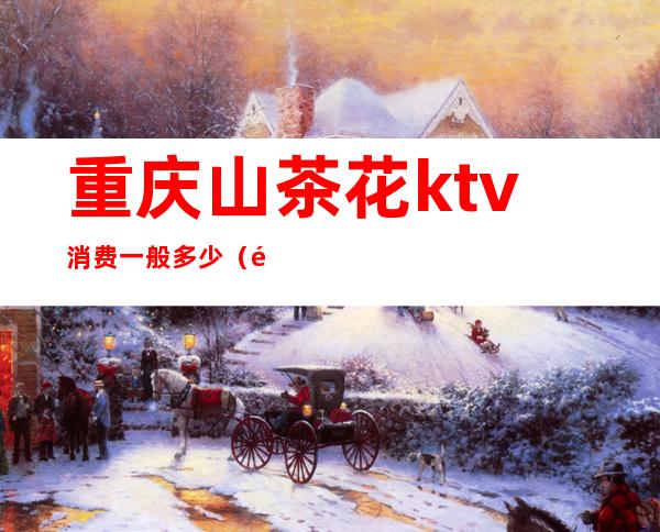 重庆山茶花ktv消费一般多少(重庆山茶花ktv夜总会的消费水平是多少)