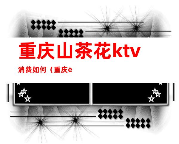 重庆山茶花ktv消费如何(重庆茶园ktv)