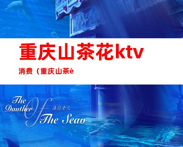 重庆山茶花ktv消费(重庆 山茶花ktv)