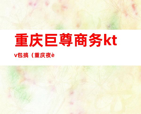 重庆巨尊商务ktv包搞（重庆夜至尊商务ktv）