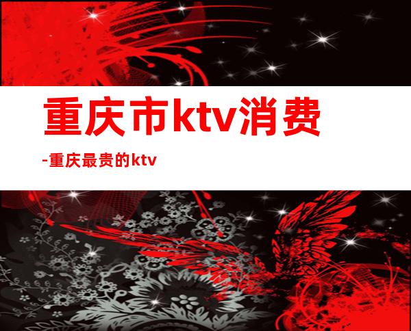 重庆市ktv消费-重庆最贵的ktv
