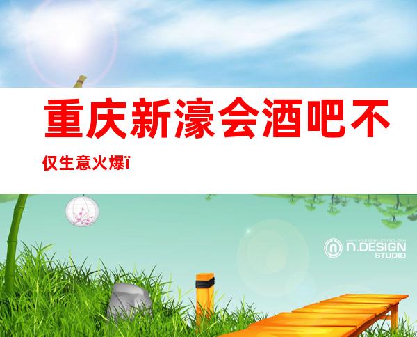 重庆新濠会酒吧不仅生意火爆,口碑评价也是高的的酒吧