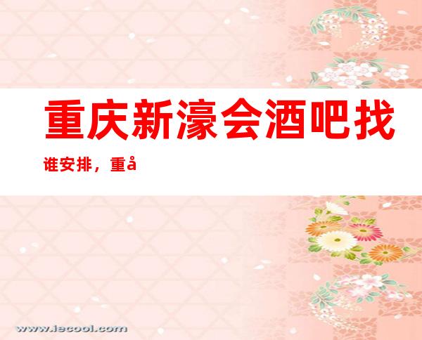 重庆新濠会酒吧找谁安排,重庆十大酒吧排行榜统统没有问题
