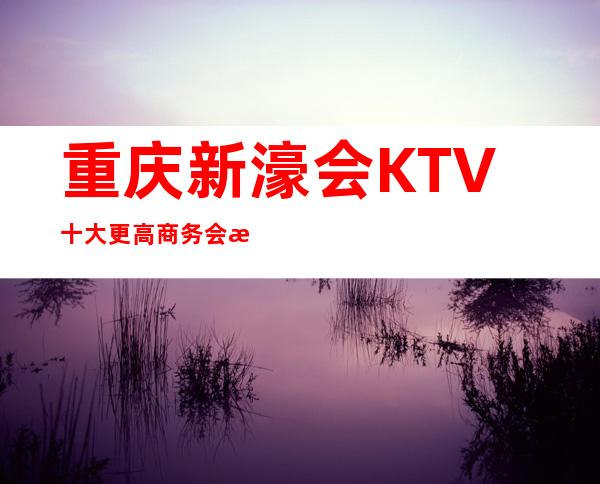 重庆新濠会KTV十大更高商务会所之一