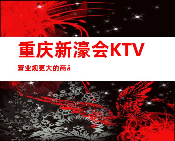 重庆新濠会KTV营业规更大的商务会所