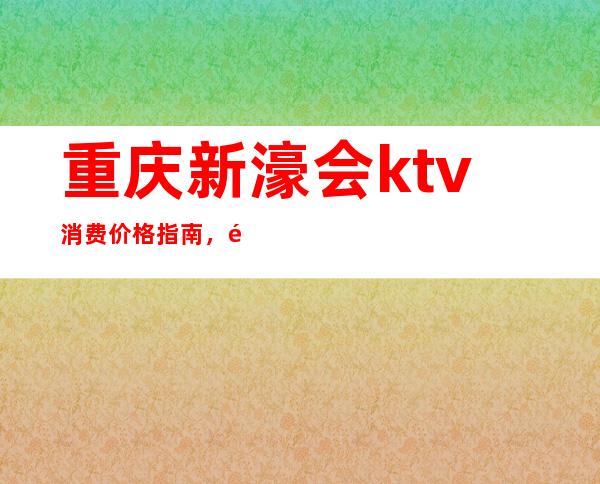 重庆新濠会ktv消费价格指南，高端娱乐品牌必须去