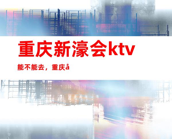 重庆新濠会ktv能不能去，重庆十大夜总会推荐豪华享受一览