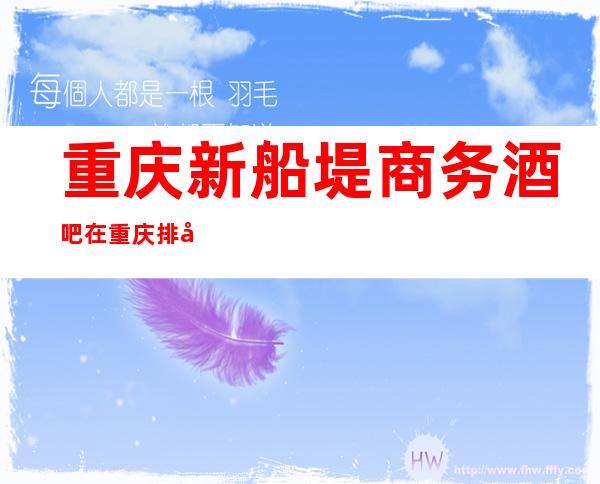 重庆新船堤商务酒吧在重庆排名这么有名气的酒吧怎么消费