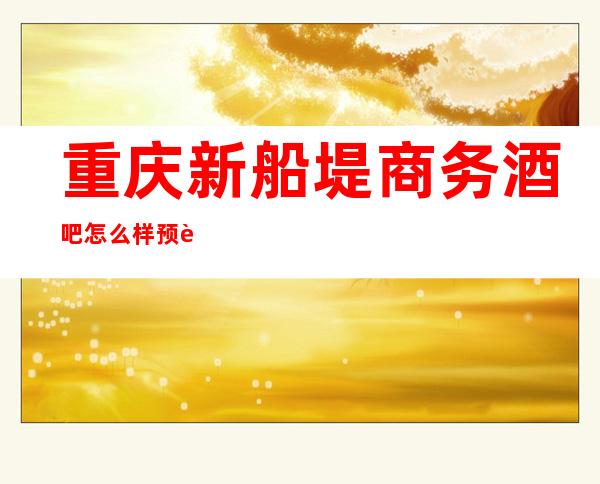 重庆新船堤商务酒吧怎么样预订观音桥享受至尊VIP好耍