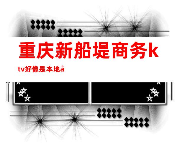 重庆新船堤商务ktv好像是本地受欢迎人气高的夜总会