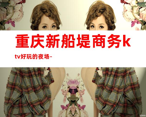 重庆新船堤商务ktv好玩的夜场-重庆商务ktv预定电话 – 重庆双桥商务KTV