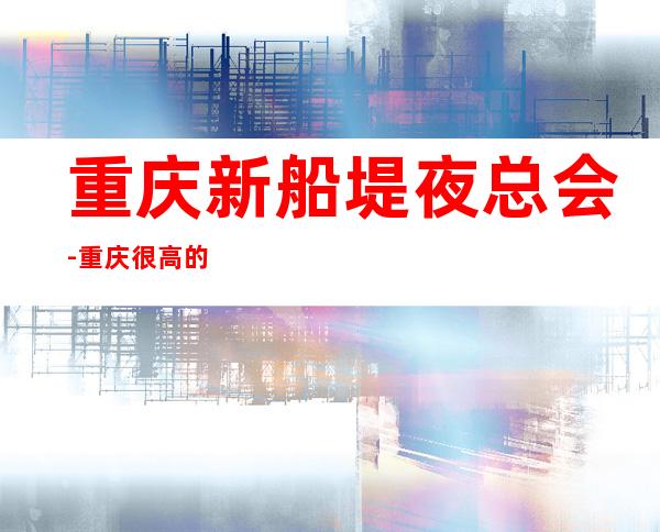 重庆新船堤夜总会-重庆很高的驰名商务KTV夜总会
