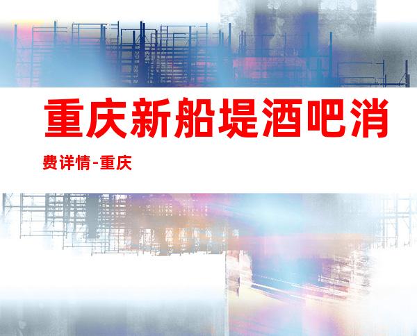 重庆新船堤酒吧消费详情-重庆新船堤酒吧详细攻略