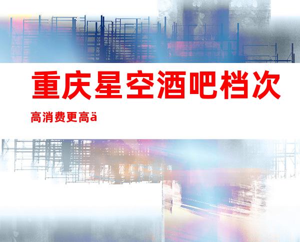 重庆星空酒吧档次高消费更高休闲酒吧排名前三