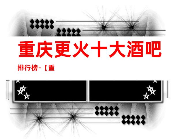 重庆更火十大酒吧排行榜-【重庆哪家酒吧好玩】