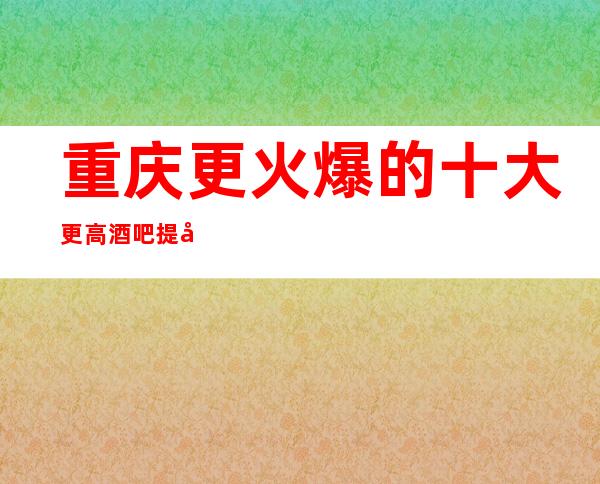 重庆更火爆的十大更高酒吧提前预订排名一览！下面必去的场所！