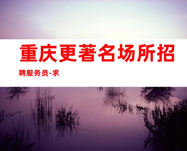 重庆更著名场所招聘服务员-求职服务员上班时间自由
