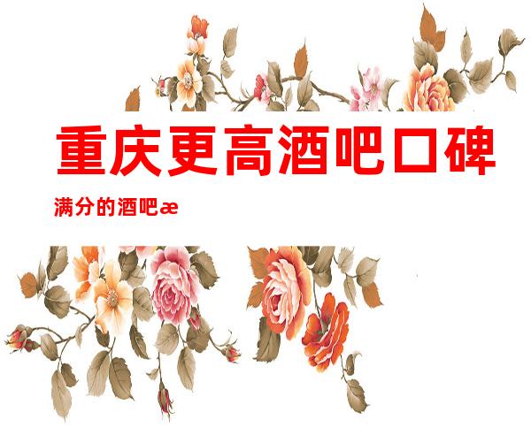重庆更高酒吧口碑满分的酒吧消费预订.十大排名酒吧