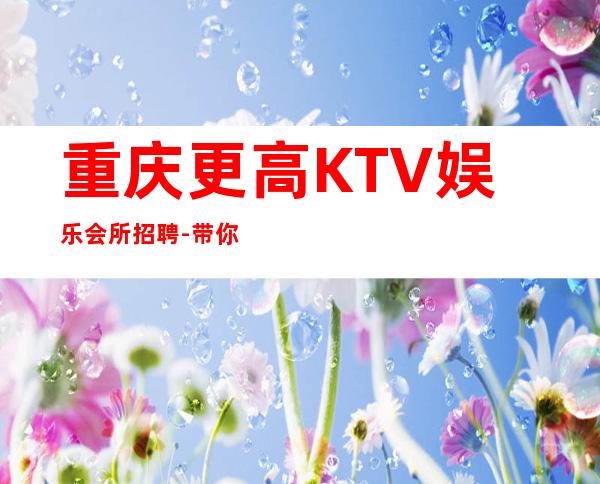 重庆更高KTV娱乐会所招聘-带你改变一生