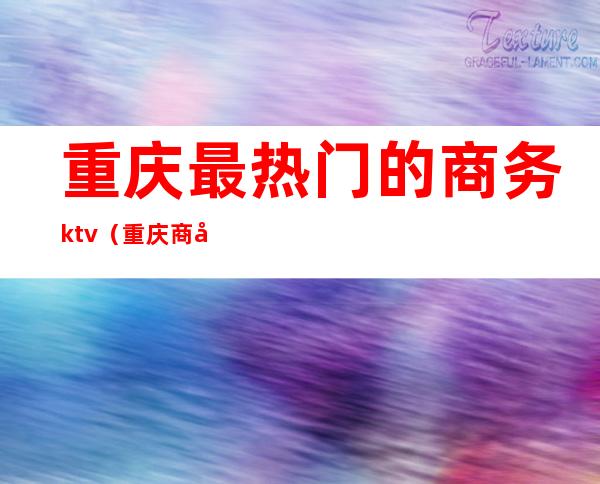重庆最热门的商务ktv(重庆商务中心)