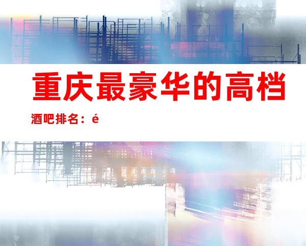 重庆最豪华的高档酒吧排名：重庆凯宾斯基山花酒吧档次颜子高