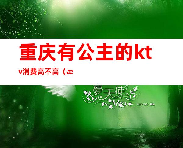 重庆有公主的ktv消费高不高(渝北商务ktv公主多少钱)