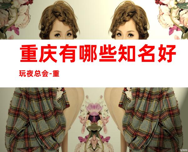 重庆有哪些知名好玩夜总会-重庆好玩的夜总会是哪家