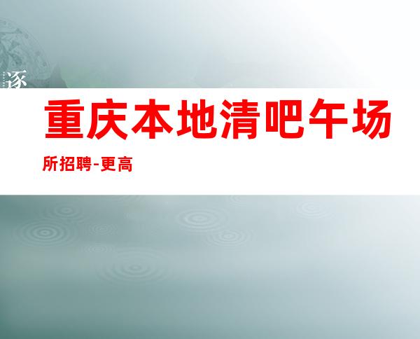 重庆本地清吧午场所招聘-更高素场-20场机遇不要错过