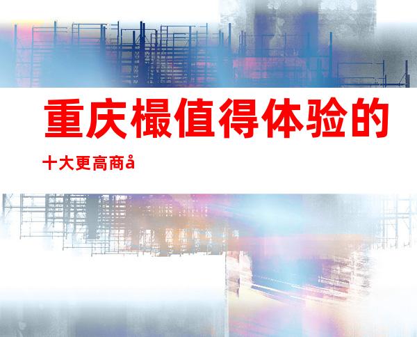 重庆樶值得体验的十大更高商务夜总会消费预订排名！ 快来体验吧！