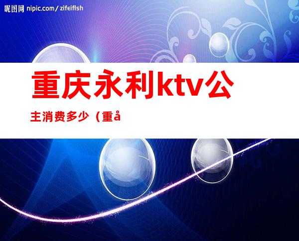 重庆永利ktv公主消费多少(重庆亚洲永利会ktv公主价位)