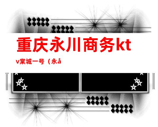 重庆永川商务ktv棠城一号（永川ktv价格查询）