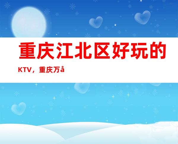 重庆江北区好玩的KTV，重庆万国公馆KTV夜总会消费一览