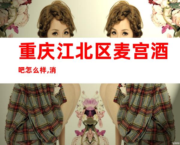 重庆江北区麦宫酒吧怎么样,消费如何,好玩吗？