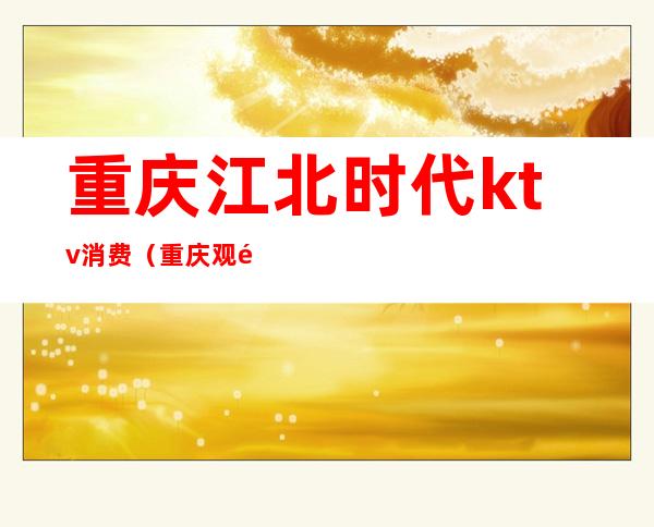 重庆江北时代ktv消费(重庆观音桥时代商务ktv)