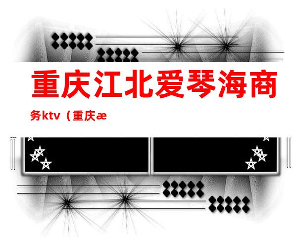 重庆江北爱琴海商务ktv(重庆渝北爱琴海附近小区)