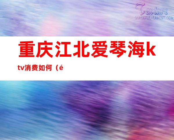 重庆江北爱琴海ktv消费如何(重庆江北爱琴海ktv消费如何退)