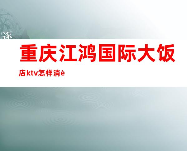 重庆江鸿国际大饭店ktv怎样消费的(重庆江鸿国际大饭店ktv怎样消费的多少钱)