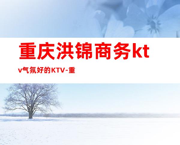 重庆洪锦商务ktv气氛好的KTV-重庆本地排名高的ktv – 重庆南岸商务KTV